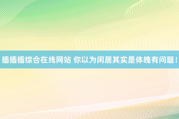 插插插综合在线网站 你以为闲居其实是体魄有问题！