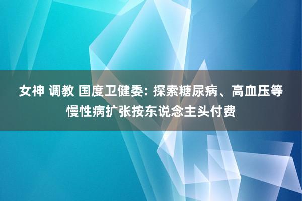 女神 调教 国度卫健委: 探索糖尿病、高血压等慢性病扩张按东说念主头付费