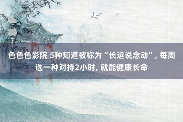色色色影院 5种知道被称为“长运说念动”， 每周选一种对持2小时， 就能健康长命