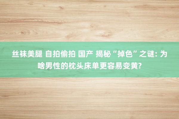 丝袜美腿 自拍偷拍 国产 揭秘“掉色”之谜: 为啥男性的枕头床单更容易变黄?