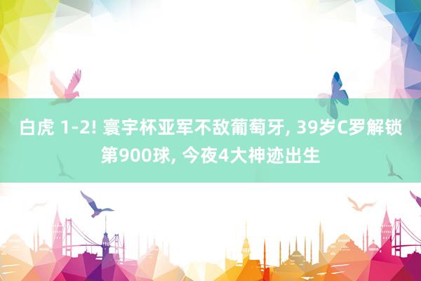 白虎 1-2! 寰宇杯亚军不敌葡萄牙， 39岁C罗解锁第900球， 今夜4大神迹出生