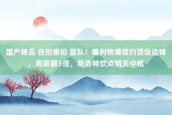 国产精品 自拍偷拍 留队！曝利物浦续约顶级边锋，周薪翻3倍，斯洛特钦点明天中枢