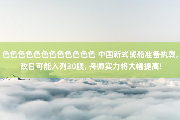 色色色色色色色色色色色色 中国新式战船准备执戟， 改日可能入列30艘， 舟师实力将大幅提高!