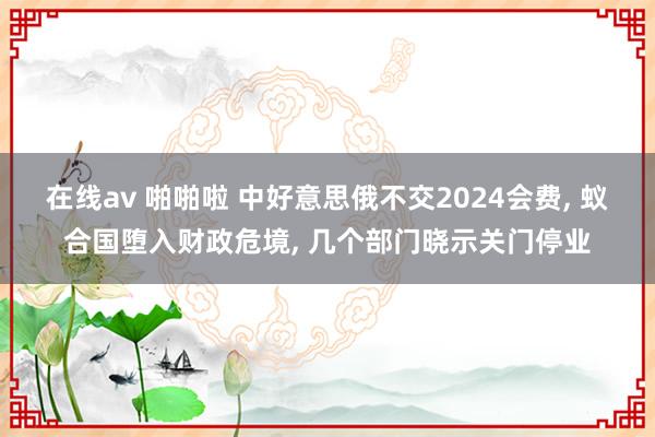在线av 啪啪啦 中好意思俄不交2024会费， 蚁合国堕入财政危境， 几个部门晓示关门停业