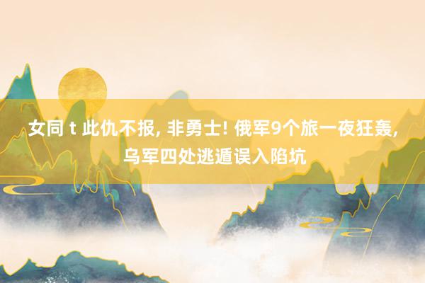 女同 t 此仇不报， 非勇士! 俄军9个旅一夜狂轰， 乌军四处逃遁误入陷坑