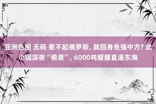 亚洲色图 无码 惹不起俄罗斯， 就回身免强中方? 此小国深夜“偷袭”， 6000吨艨艟直逼东海