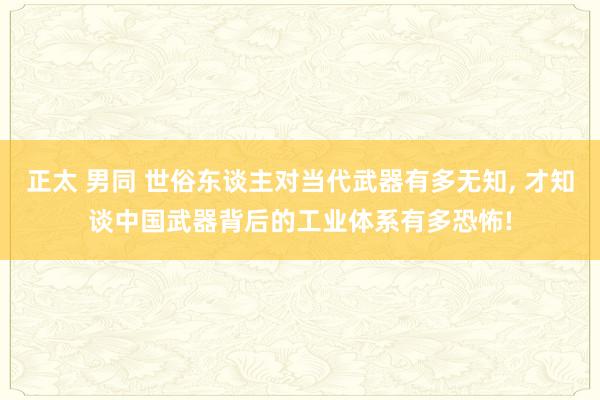 正太 男同 世俗东谈主对当代武器有多无知， 才知谈中国武器背后的工业体系有多恐怖!