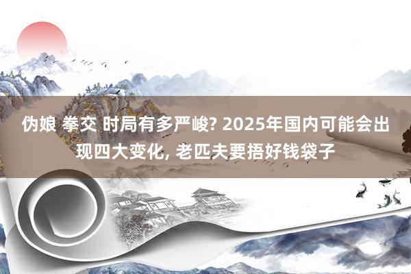 伪娘 拳交 时局有多严峻? 2025年国内可能会出现四大变化， 老匹夫要捂好钱袋子