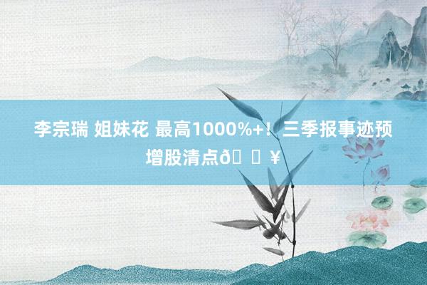 李宗瑞 姐妹花 最高1000%+!三季报事迹预增股清点🔥