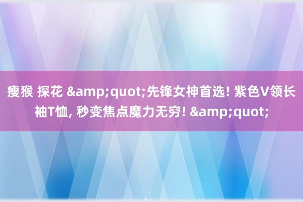 瘦猴 探花 &quot;先锋女神首选! 紫色V领长袖T恤， 秒变焦点魔力无穷! &quot;