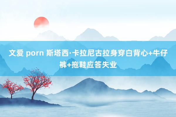 文爱 porn 斯塔西·卡拉尼古拉身穿白背心+牛仔裤+拖鞋应答失业