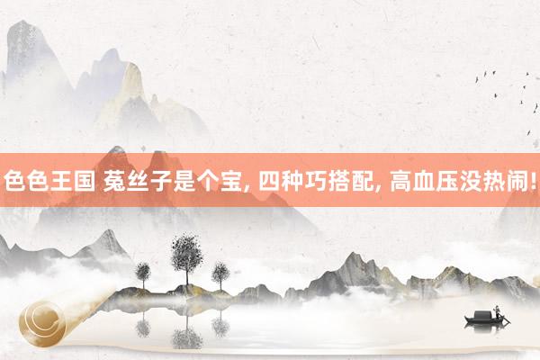 色色王国 菟丝子是个宝， 四种巧搭配， 高血压没热闹!