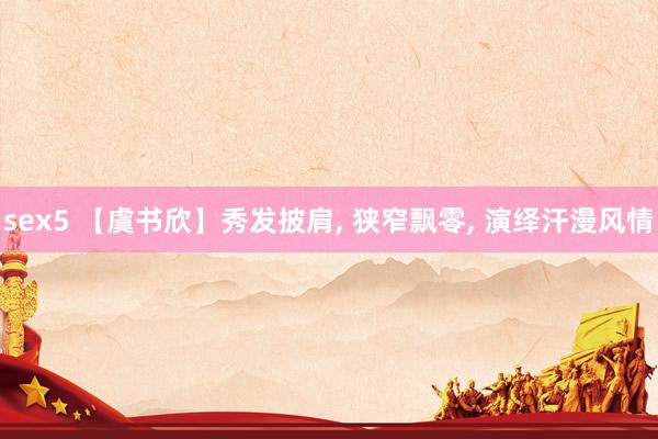 sex5 【虞书欣】秀发披肩， 狭窄飘零， 演绎汗漫风情