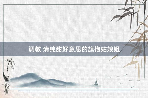 调教 清纯甜好意思的旗袍姑娘姐