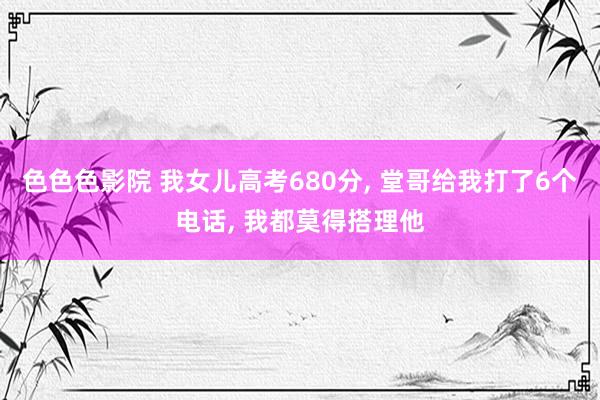 色色色影院 我女儿高考680分， 堂哥给我打了6个电话， 我都莫得搭理他