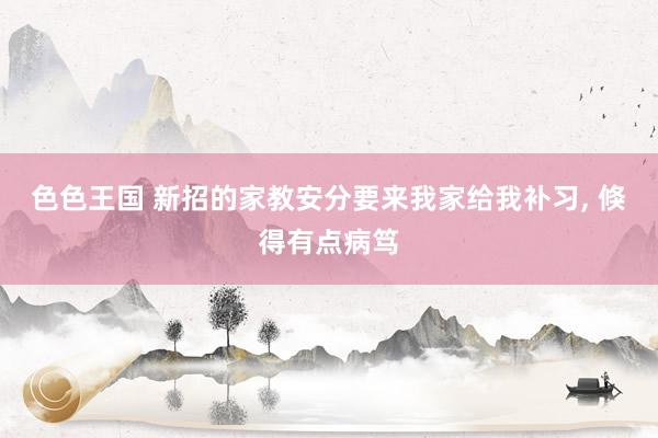 色色王国 新招的家教安分要来我家给我补习， 倏得有点病笃