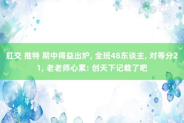 肛交 推特 期中得益出炉， 全班48东谈主， 对等分21， 老老师心累: 创天下记载了吧