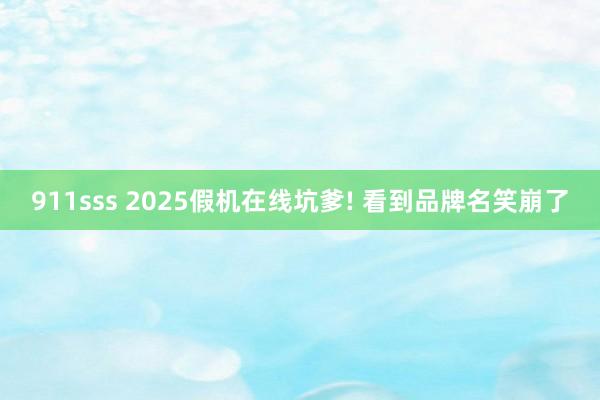 911sss 2025假机在线坑爹! 看到品牌名笑崩了