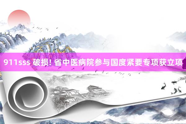 911sss 破损! 省中医病院参与国度紧要专项获立项