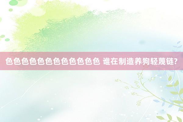 色色色色色色色色色色色色 谁在制造养狗轻蔑链?
