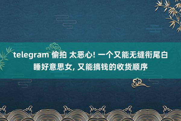 telegram 偷拍 太恶心! 一个又能无缝衔尾白睡好意思女， 又能搞钱的收货顺序