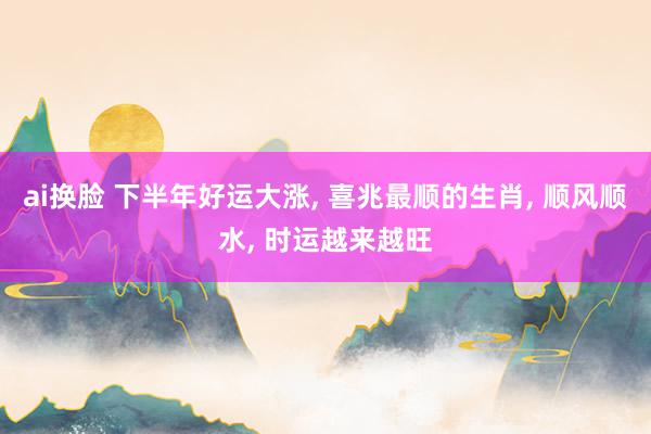 ai换脸 下半年好运大涨， 喜兆最顺的生肖， 顺风顺水， 时运越来越旺
