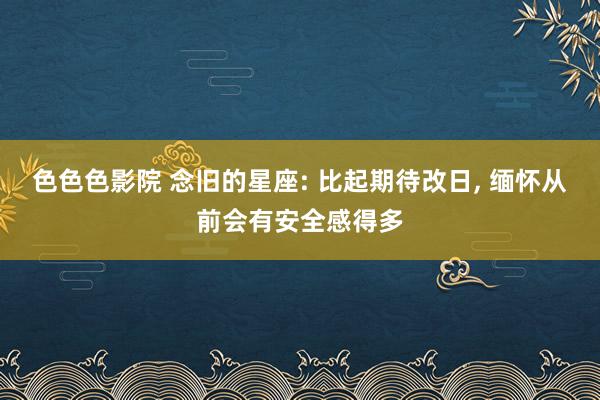 色色色影院 念旧的星座: 比起期待改日， 缅怀从前会有安全感得多