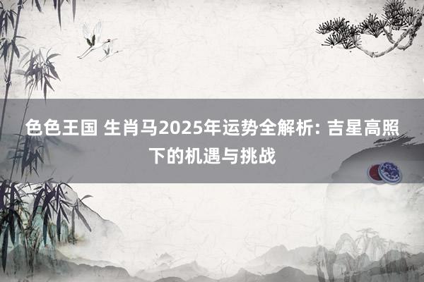 色色王国 生肖马2025年运势全解析: 吉星高照下的机遇与挑战