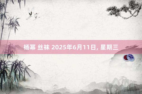 杨幂 丝袜 2025年6月11日， 星期三