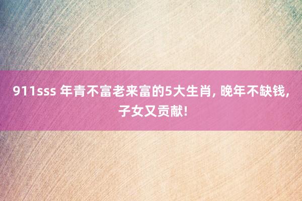 911sss 年青不富老来富的5大生肖， 晚年不缺钱， 子女又贡献!