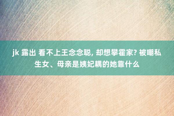 jk 露出 看不上王念念聪， 却想攀霍家? 被嘲私生女、母亲是姨妃耦的她靠什么