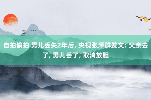 自拍偷拍 男儿丢失2年后， 央视张泽群发文: 父亲去了， 男儿丢了， 取消放胆