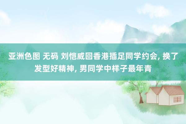 亚洲色图 无码 刘恺威回香港插足同学约会， 换了发型好精神， 男同学中样子最年青