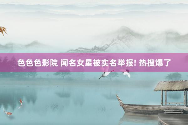 色色色影院 闻名女星被实名举报! 热搜爆了