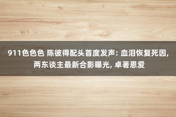 911色色色 陈彼得配头首度发声: 血泪恢复死因， 两东谈主最新合影曝光， 卓著恩爱