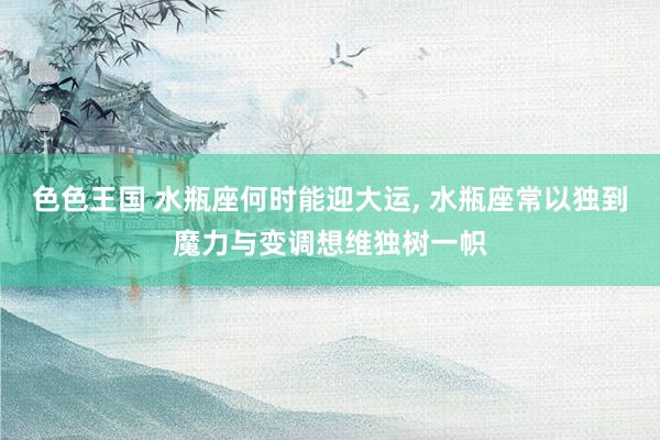 色色王国 水瓶座何时能迎大运， 水瓶座常以独到魔力与变调想维独树一帜