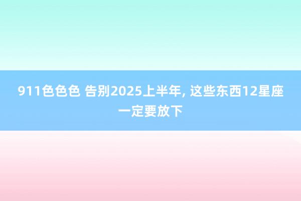 911色色色 告别2025上半年， 这些东西12星座一定要放下